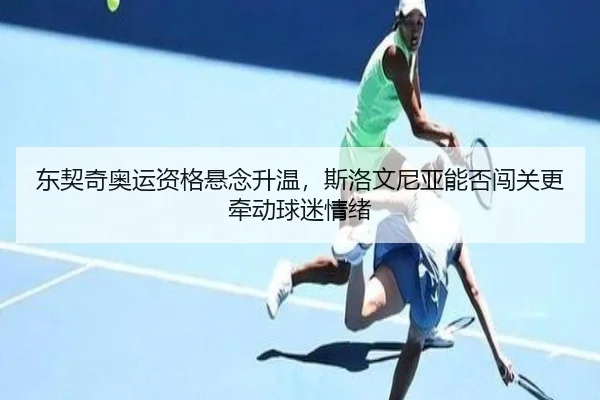 东契奇奥运资格悬念升温，斯洛文尼亚能否闯关更牵动球迷情绪